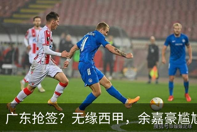 广东抢签？无缘西甲，余嘉豪尴尬，下家3选1，朱芳雨官宣表态