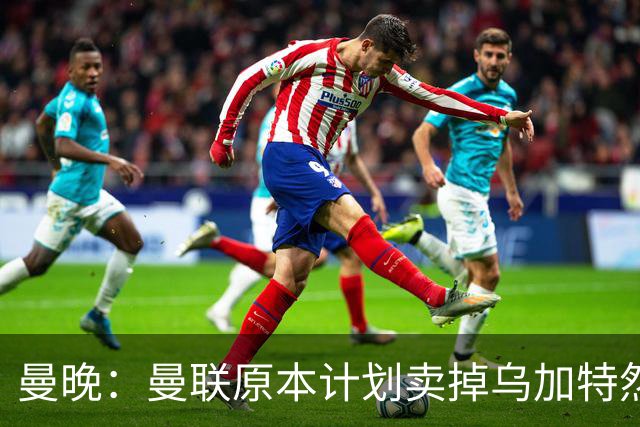 曼晚：曼联原本计划卖掉乌加特然后买新援，重伤将导致连锁反应