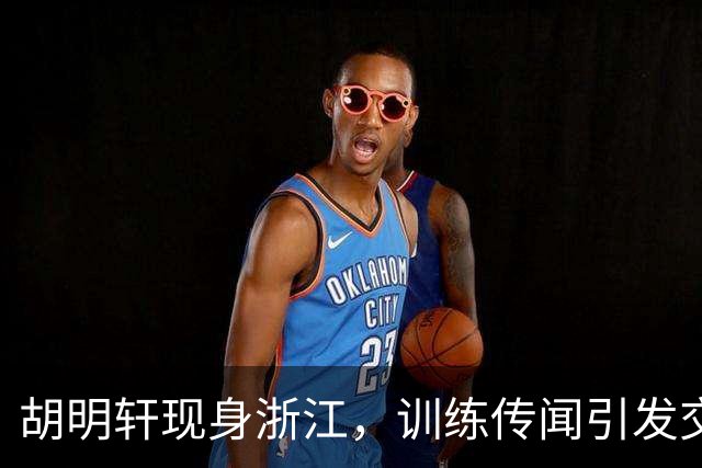 胡明轩现身浙江，训练传闻引发交易猜测，最新动向引关注